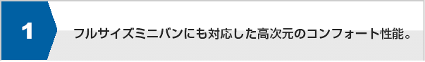 フルサイズミニバンにも対応した高次元のコンフォート性能。