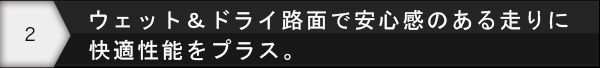 ウェット＆ドライ路面で安心感のある走りに快適性能をプラス。