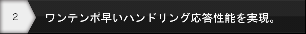 ワンテンポ早いハンドリング応答性能を実現。